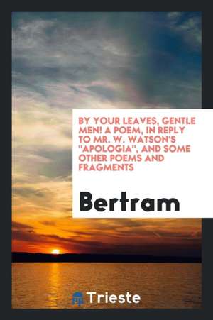 By Your Leaves, Gentle Men! a Poem, in Reply to Mr. W. Watson's Apologia, and Some Other Poems and Fragments de Bertram