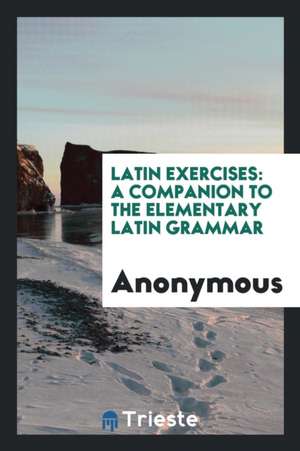 Latin Exercises: A Companion to the Elementary Latin Grammar de Anonymous