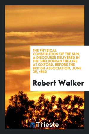 The Physical Constitution of the Sun, a Discourse Delivered in the Sheldonian Theatre at Oxford, Before the British Association, June 29, 1860 de Robert Walker