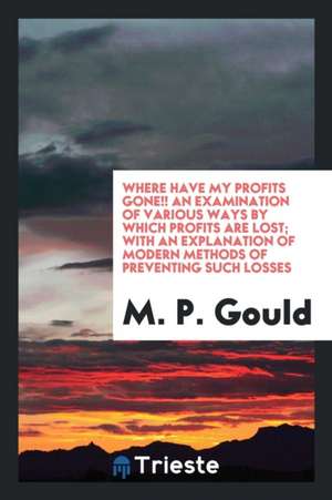 Where Have My Profits Gone!! an Examination of Various Ways by Which Profits Are Lost; With an Explanation of Modern Methods of Preventing Such Losses de M. P. Gould