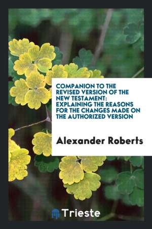 Companion to the Revised Version of the New Testament: Explaining the Reasons for the Changes Made on the Authorized Version de Alexander Roberts