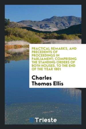 Practical Remarks, and Precedents of Proceedings in Parliament; Comprising the Standing Orders of Both Houses, to the End of the Year 1801 de Charles Thomas Ellis