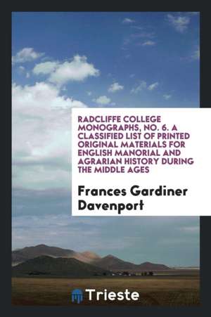 Radcliffe College Monographs, No. 6. a Classified List of Printed Original Materials for English Manorial and Agrarian History During the Middle Ages de Frances Gardiner Davenport