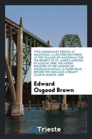 Two Missionary Priests at Mackinac: A Lecture Delivered at the Village of Mackinac for the Benefit of St. Anne's Mission in August 1888; The Parish Re de Edward Osgood Brown