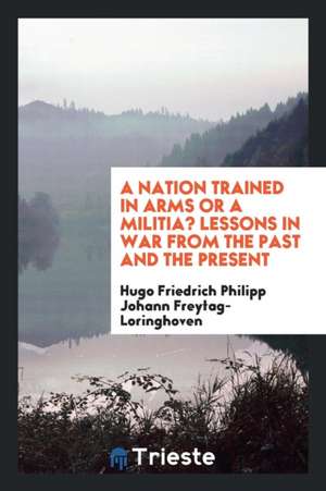 A Nation Trained in Arms or a Militia? Lessons in War from the Past and the Present de Hugo Friedrich Phil Freytag-Loringhoven