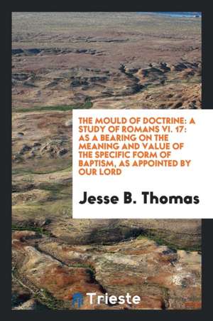 The Mould of Doctrine: A Study of Romans VI. 17: As a Bearing on the Meaning and Value of the Specific Form of Baptism, as Appointed by Our L de Jesse B. Thomas