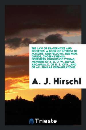 The Law of Fraternities and Societies: A Book of Interest to Masons, Odd Fellows, Red Men, Druids, Chosen Friends, Foresters, Knights of Pythias, Memb de A. J. Hirschl