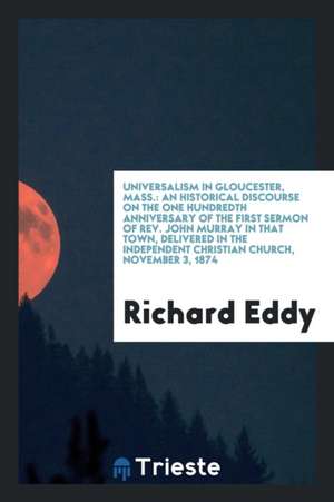 Universalism in Gloucester, Mass.: An Historical Discourse on the One Hundredth Anniversary of the First Sermon of Rev. John Murray in That Town, Deli de Richard Eddy