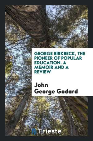 George Birkbeck, the Pioneer of Popular Education. a Memoir and a Review de John George Godard