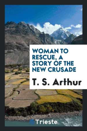 Woman to Rescue, a Story of the New Crusade de T. S. Arthur