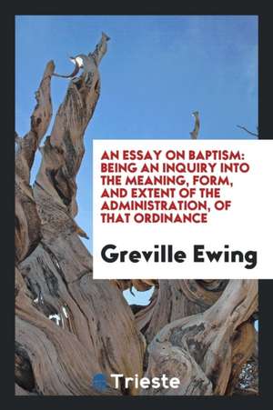 An Essay on Baptism: Being an Inquiry Into the Meaning, Form, and Extent of the Administration, of That Ordinance de Greville Ewing