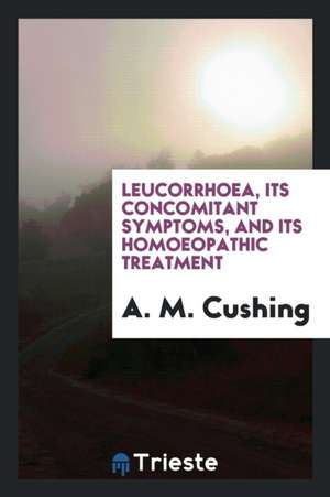 Leucorrhoea, Its Concomitant Symptoms, and Its Homoeopathic Treatment de A. M. Cushing