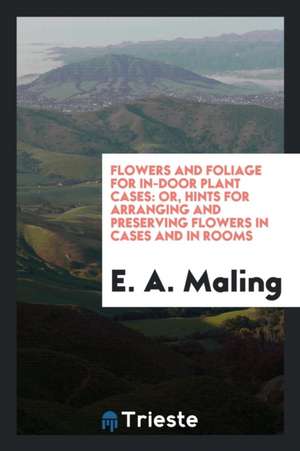 Flowers and Foliage for In-Door Plant Cases: Or, Hints for Arranging and ... de E. A. Maling