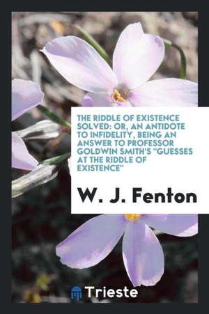 The Riddle of Existence Solved: Or, an Antidote to Infidelity, Being an Answer to Professor Goldwin Smith's Guesses at the Riddle of Existence de W. J. Fenton