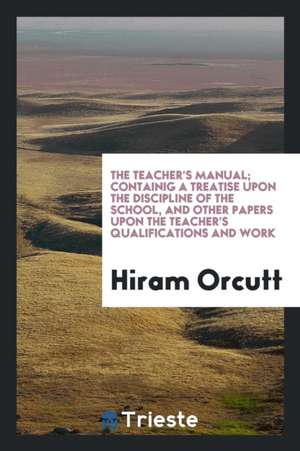 The Teacher's Manual; Containig a Treatise Upon the Discipline of the School, and Other Papers Upon the Teacher's Qualifications and Work de Hiram Orcutt