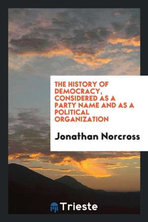 The History of Democracy, Considered as a Party Name and as a Political Organization de Jonathan Norcross