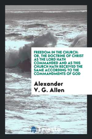 Freedom in the Church: Or, the Doctrine of Christ as the Lord Hath Commanded and as This Church Hath Received the Same According to the Comma de Alexander V. G. Allen