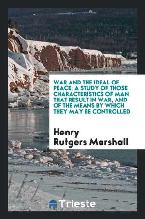 War and the Ideal of Peace: A Study of Those Characteristics of Man That Result in War, and of the Means by Which They May Be Controlled de Henry Rutgers Marshall