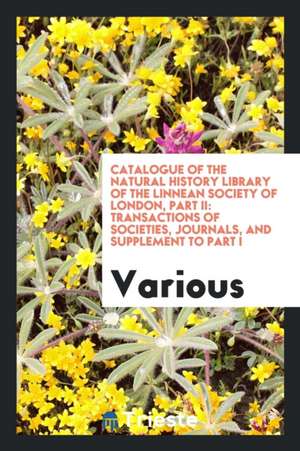 Catalogue of the Natural History Library of the Linnean Society of London, Part II: Transactions of Societies, Journals, and Supplement to Part I de Various