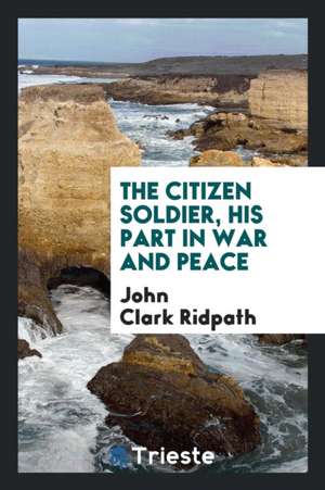 The Citizen Soldier, His Part in War and Peace de John Clark Ridpath