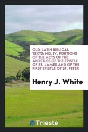 Old-Latin Biblical Texts: No. IV. Portions of the Acts of the Apostles of the Epistle of St. James and of the First Epistle of St. Peter de Henry J. White