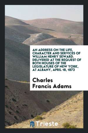 An Address on the Life, Character and Services of William Henry Seward. Delivered at the Request of Both Houses of the Legislature of New York, at Alb de Charles Francis Adams