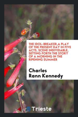 The Idol-Breaker, a Play of the Present Day in Five Acts, Scene Individable, Setting Forth the Story of a Morning in the Ripening Summer de Charles Rann Kennedy