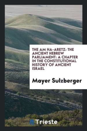 The Am Ha-Aretz: The Ancient Hebrew Parliament: A Chapter in the Constitutional History of Ancient Israel de Mayer Sulzberger