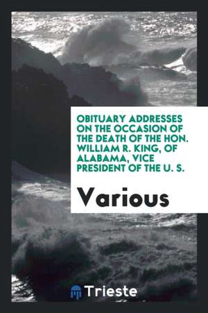 Obituary Addresses on the Occasion of the Death of the Hon. William R. King, of Alabama, Vice President of the U. S. de Various