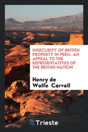 Insecurity of British Property in Peru. an Appeal to the Representatives of the British Nation de Henry De Wolfe Carvell