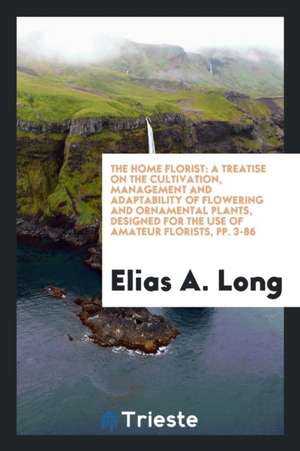 The Home Florist: A Treatise on the Cultivation, Management and Adaptability of Flowering and Ornamental Plants, Designed for the Use of de Elias A. Long