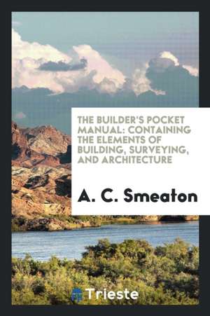 The Builder's Pocket Manual: Containing the Elements of Building, Surveying ... de A. C. Smeaton