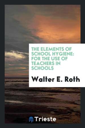 The Elements of School Hygiene: For the Use of Teachers in Schools de Walter E. Roth