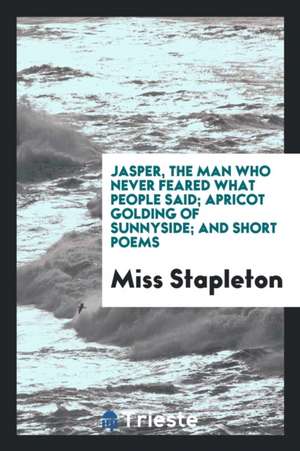 Jasper, the Man Who Never Feared What People Said; Apricot Golding of Sunnyside; And Short Poems de Miss Stapleton