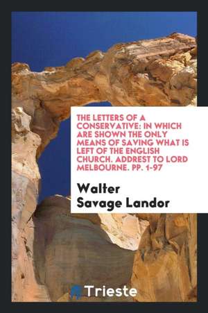 The Letters of a Conservative: In Which Are Shown the Only Means of Saving What Is Left of the English Church. Addrest to Lord Melbourne. Pp. 1-97 de Walter Savage Landor