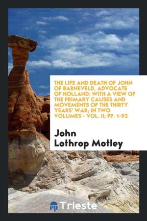 The Life and Death of John of Barneveld, Advocate of Holland: With a View of the Primary Causes and Movements of the Thirty Years' War; In Two Volumes de John Lothrop Motley