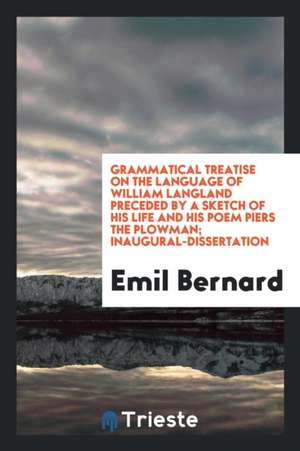 Grammatical Treatise on the Language of William Langland Preceded by a Sketch of His Life and His Poem Piers the Plowman; Inaugural-Dissertation de Emil Bernard