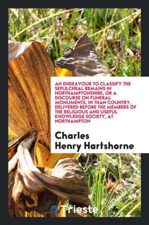 An Endeavour to Classify the Sepulchral Remains in Northamptonshire, or a Discourse on Funeral Monuments, in Than Country, Delivered Before the Member de Charles Henry Hartshorne