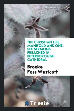 The Christian Life, Manifold and One. Six Sermons Preached in Peterborough Cathedral de Brooke Foss Westcott