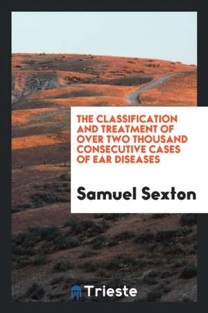 The Classification and Treatment of Over Two Thousand Consecutive Cases of Ear Diseases de Samuel Sexton