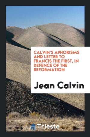 Calvin's Aphorisms and Letter to Francis the First, in Defence of the Reformation de Jean Calvin