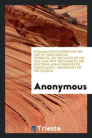 Examination Papers for the Use of Theological Students, on the Facts of the Old and New Testaments; The Doctrine and Evidences of Christianity; The Hi de Anonymous