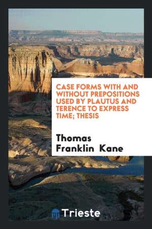 Case Forms with and Without Prepositions Used by Plautus and Terence to Express Time ... de Thomas Franklin Kane