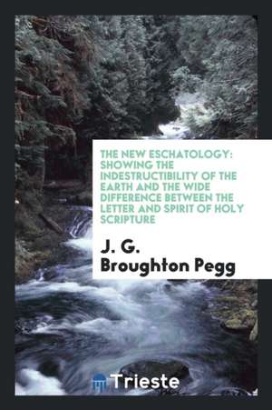 The New Eschatology: Showing the Indestructibility of the Earth and the Wide Difference Between the Letter and Spirit of Holy Scripture de J. G. Broughton Pegg