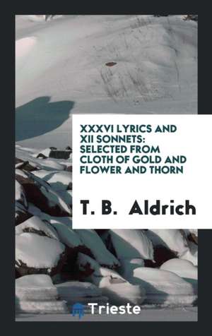 XXXVI Lyrics and XII Sonnets: Selected from Cloth of Gold and Flower and Thorn de T. B. Aldrich