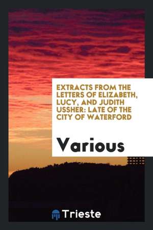 Extracts from the Letters of Elizabeth, Lucy, and Judith Ussher: Late of the City of Waterford de Various