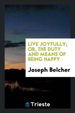 Live Joyfully; Or, the Duty and Means of Being Happy de Joseph Belcher