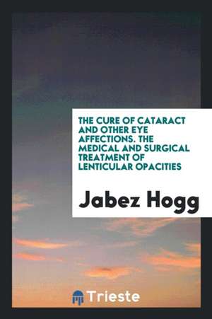 The Cure of Cataract and Other Eye Affections. the Medical and Surgical Treatment of Lenticular Opacities de Jabez Hogg