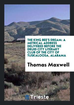 The King Bee's Dream: A Metrical Address Delivered Before the Druid City Literary Club of the City of Tuskaloosa, Alabama de Thomas Maxwell