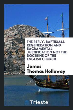 The Reply. Baptismal Regeneration and Sacramental Justification Not the Doctrine of the English Church de James Thomas Holloway